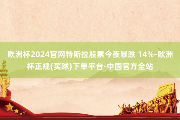 欧洲杯2024官网特斯拉股票今夜暴跌 14%-欧洲杯正规(买球)下单平台·中国官方全站