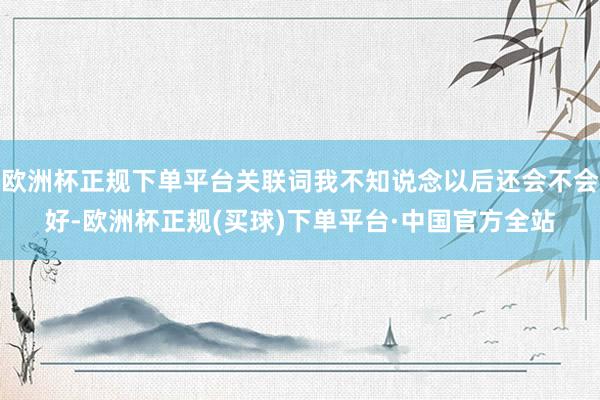 欧洲杯正规下单平台关联词我不知说念以后还会不会好-欧洲杯正规(买球)下单平台·中国官方全站
