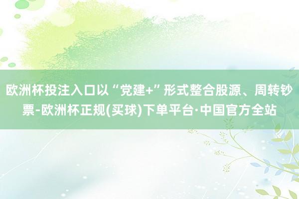 欧洲杯投注入口以“党建+”形式整合股源、周转钞票-欧洲杯正规(买球)下单平台·中国官方全站