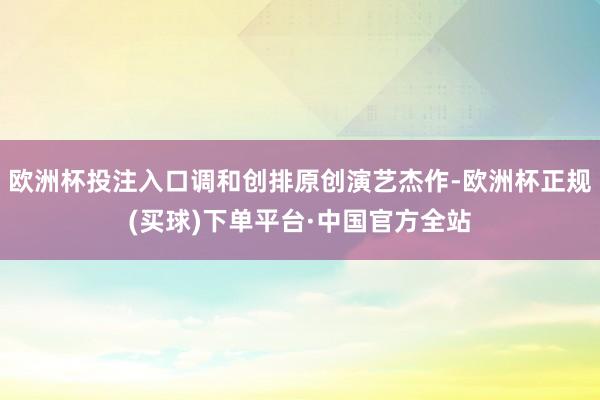 欧洲杯投注入口调和创排原创演艺杰作-欧洲杯正规(买球)下单平台·中国官方全站