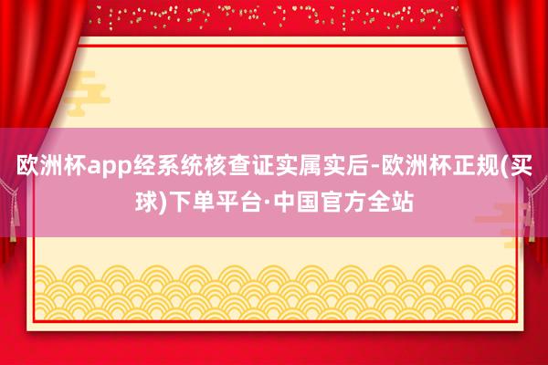 欧洲杯app经系统核查证实属实后-欧洲杯正规(买球)下单平台·中国官方全站