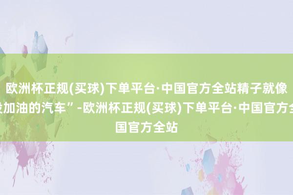 欧洲杯正规(买球)下单平台·中国官方全站精子就像“没加油的汽车”-欧洲杯正规(买球)下单平台·中国官方全站