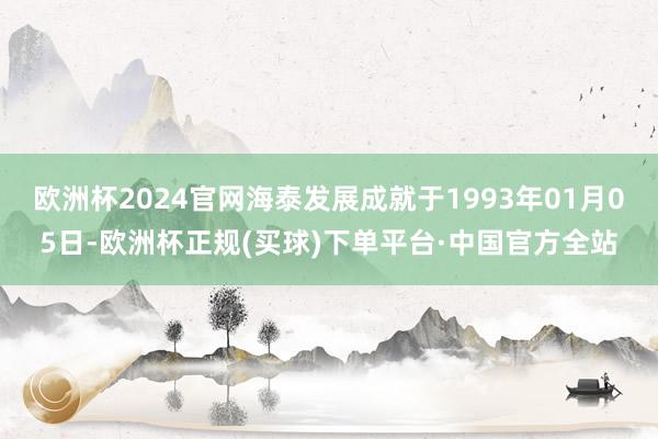 欧洲杯2024官网海泰发展成就于1993年01月05日-欧洲杯正规(买球)下单平台·中国官方全站