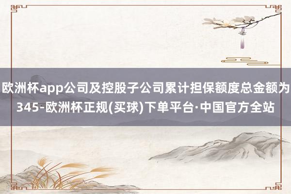 欧洲杯app公司及控股子公司累计担保额度总金额为345-欧洲杯正规(买球)下单平台·中国官方全站