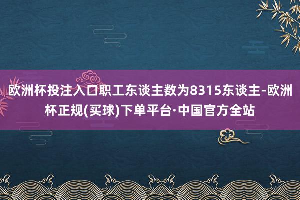 欧洲杯投注入口职工东谈主数为8315东谈主-欧洲杯正规(买球)下单平台·中国官方全站
