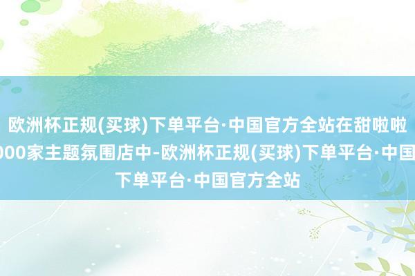 欧洲杯正规(买球)下单平台·中国官方全站在甜啦啦寰球超1000家主题氛围店中-欧洲杯正规(买球)下单平台·中国官方全站