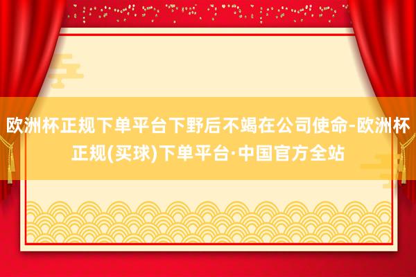 欧洲杯正规下单平台下野后不竭在公司使命-欧洲杯正规(买球)下单平台·中国官方全站