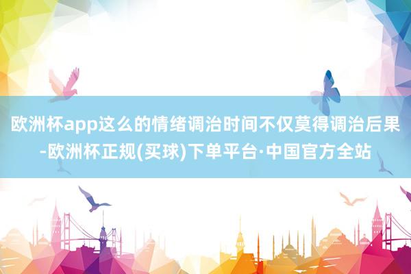 欧洲杯app这么的情绪调治时间不仅莫得调治后果-欧洲杯正规(买球)下单平台·中国官方全站