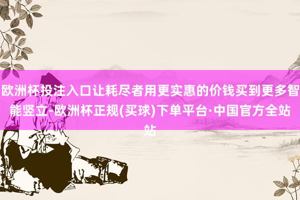 欧洲杯投注入口让耗尽者用更实惠的价钱买到更多智能竖立-欧洲杯正规(买球)下单平台·中国官方全站