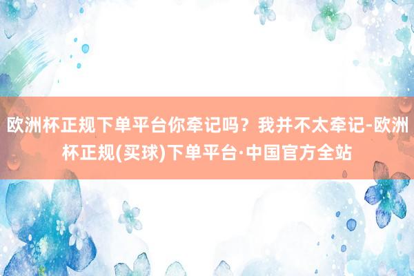 欧洲杯正规下单平台你牵记吗？我并不太牵记-欧洲杯正规(买球)下单平台·中国官方全站