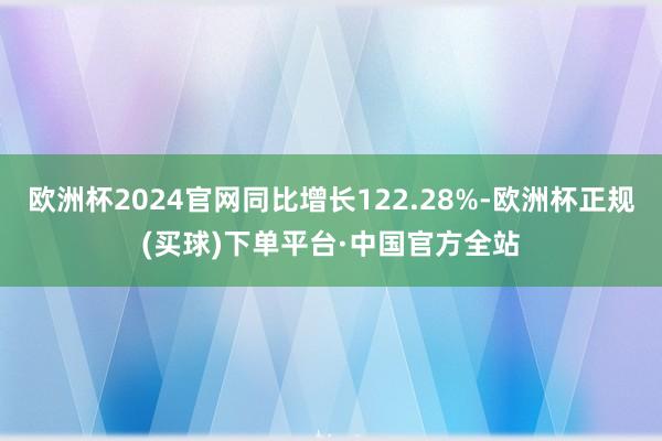 欧洲杯2024官网同比增长122.28%-欧洲杯正规(买球)下单平台·中国官方全站