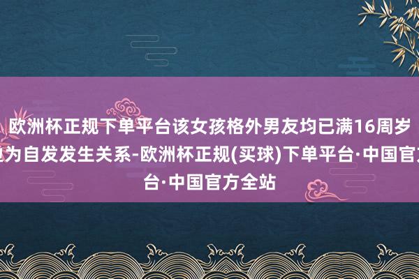 欧洲杯正规下单平台该女孩格外男友均已满16周岁且两边为自发发生关系-欧洲杯正规(买球)下单平台·中国官方全站