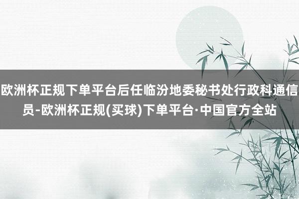 欧洲杯正规下单平台后任临汾地委秘书处行政科通信员-欧洲杯正规(买球)下单平台·中国官方全站
