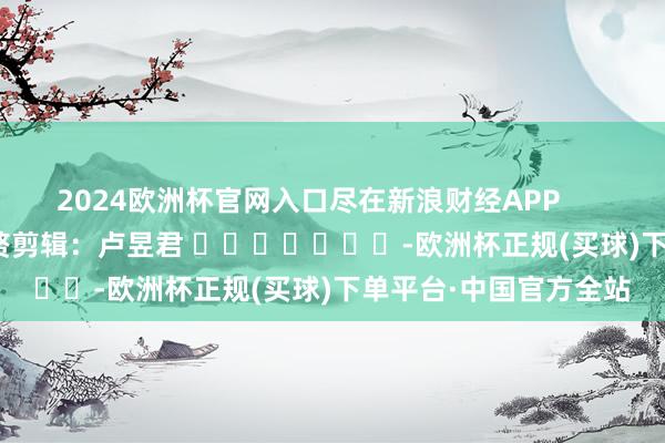 2024欧洲杯官网入口尽在新浪财经APP            						累赘剪辑：卢昱君 							-欧洲杯正规(买球)下单平台·中国官方全站